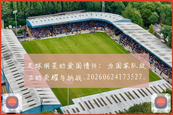 足球明星的爱国情怀:为国家队效力的荣耀与挑战_20260624173527_20260711205546