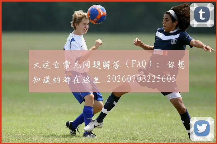 大运会常见问题解答（FAQ）：你想知道的都在这里_20260703225605