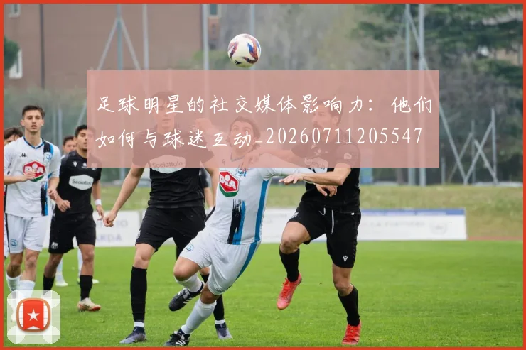 足球明星的社交媒体影响力:他们如何与球迷互动_20260711205547