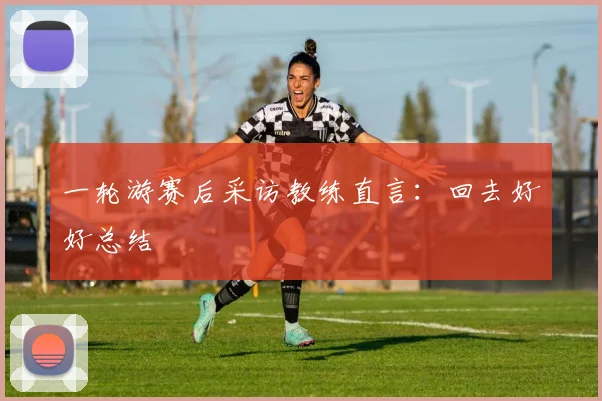 一轮游赛后采访教练直言：回去好好总结