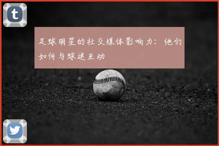 足球明星的社交媒体影响力：他们如何与球迷互动