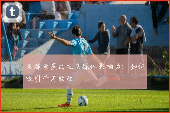 足球明星的社交媒体影响力:如何吸引千万粉丝