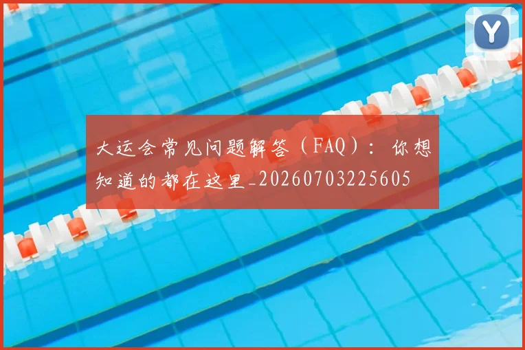 大运会常见问题解答(FAQ):你想知道的都在这里_20260703225605