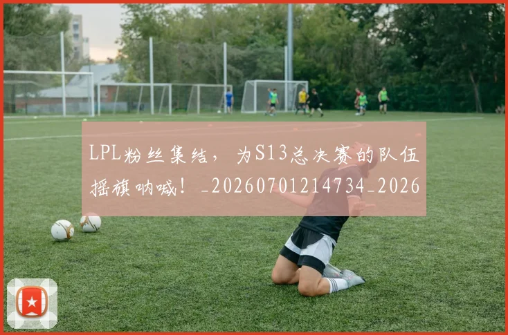 LPL粉丝集结,为S13总决赛的队伍摇旗呐喊!_20260701214734_20260715181244