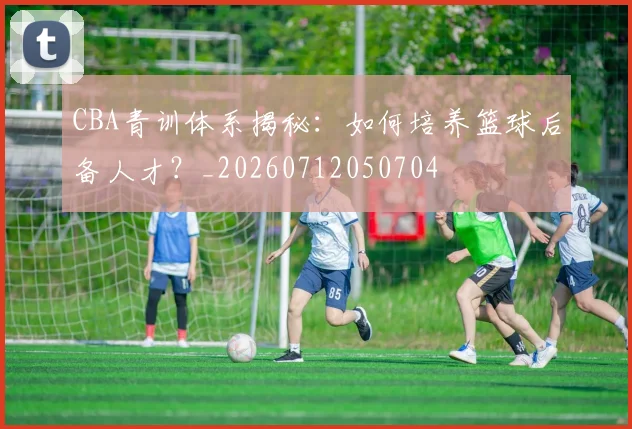CBA青训体系揭秘:如何培养篮球后备人才?_20260712050704
