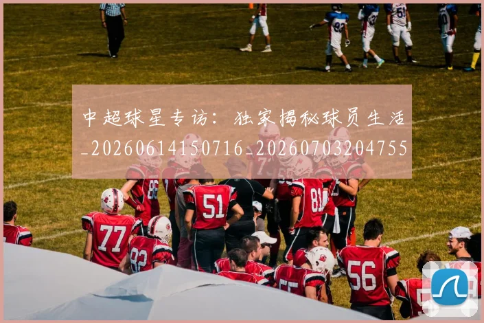 中超球星专访：独家揭秘球员生活_20260614150716_20260703204755