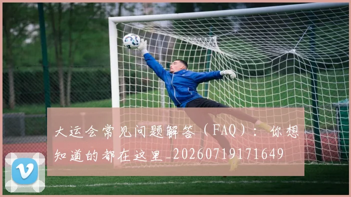 大运会常见问题解答(FAQ):你想知道的都在这里_20260719171649