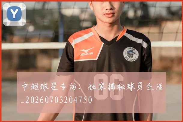 中超球星专访：独家揭秘球员生活_20260703204750
