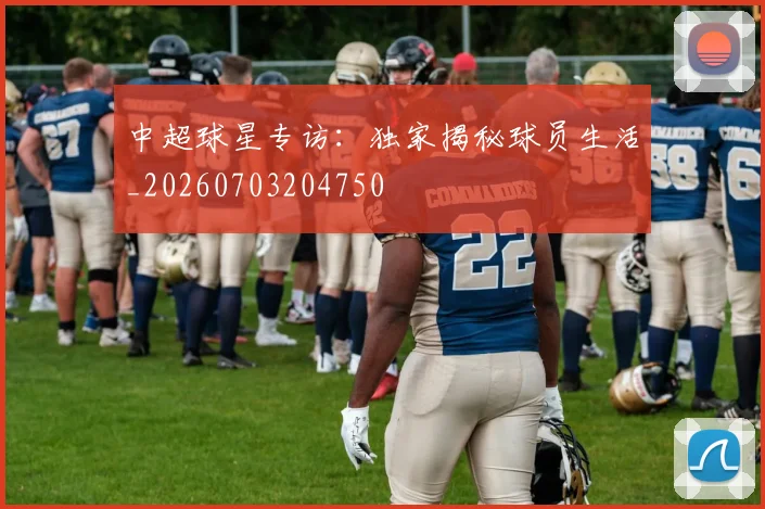 中超球星专访：独家揭秘球员生活_20260703204750