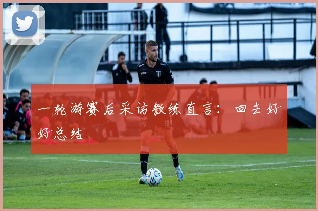 一轮游赛后采访教练直言:回去好好总结